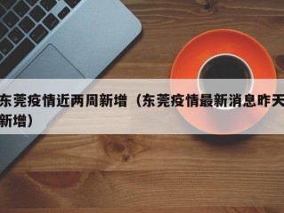 东莞疫情近两周新增（东莞疫情最新消息昨天新增）