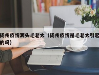 扬州疫情源头毛老太（扬州疫情是毛老太引起的吗）