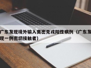 广东发现境外输入奥密克戎阳性病例（广东发现一例密切接触者）
